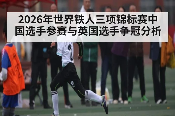 2026年世界铁人三项锦标赛中国选手参赛与英国选手争冠分析