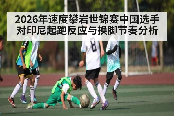 2026年速度攀岩世锦赛中国选手对印尼起跑反应与换脚节奏分析